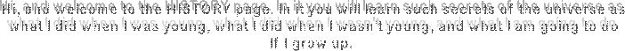 Hi, and welcome to the HISTORY page. In it you will learn such secrets of the universe as
what I did when I was young, what I did when I wasn't young, and what I am going to do
If I grow up. 