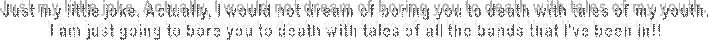 Just my little joke. Actually, I would not dream of boring you to death with tales of my youth.
I am just going to bore you to death with tales of all the bands that I've been in!!
